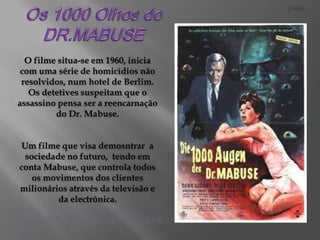 1960

O filme situa-se em 1960, inicia
com uma série de homicídios não
resolvidos, num hotel de Berlim.
Os detetives suspeitam que o
assassino pensa ser a reencarnação
do Dr. Mabuse.
Um filme que visa demosntrar a
sociedade no futuro, tendo em
conta Mabuse, que controla todos
os movimentos dos clientes
milionários através da televisão e
da electrónica.
http://www.youtube.com/watch?v=xHlm
sKT6cgo

 