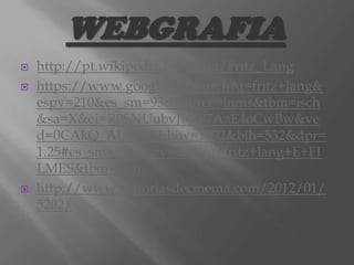 WEBGRAFIA





http://pt.wikipedia.org/wiki/Fritz_Lang
https://www.google.pt/search?q=fritz+lang&
espv=210&es_sm=93&source=lnms&tbm=isch
&sa=X&ei=R0SNUubvJfOV7AaE4oCwBw&ve
d=0CAkQ_AUoAQ&biw=1092&bih=532&dpr=
1.25#es_sm=93&espv=210&q=fritz+lang+E+FI
LMES&tbm=isch
http://www.historiasdecinema.com/2012/01/
5202/

 