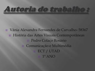 

Vânia Alexandra Fernandes de Carvalho- 58367
 História das Artes Visuais Contemporâneas
 Pedro Colaço Rosário
 Comunicação e Multimédia
 ECT / UTAD
 1º ANO

 