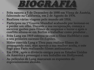 









Fritz nasceu a 5 de Dezembro de 1890 em Viena de Áustria,
falecendo na California, em 2 de Agosto de 1976.
Realizou várias viagens pelo mundo até 1914.
Participou na 1ªGuerra Mundial acabando por lesionar-se
e perder um olho. Durante a sua recuperação, começa a
escrever guiões para filmes de suspense e terror e após o
conflito situou-se em Berlim a trabalhar como produtor .
Fritz Lang em 1919 estreou-se com o filme Halbblut e com
o seu primeiro sucesso Os Espiões.
Hitler convida Lang e Thea para realizar filmes de
propaganda nazi, mas apenas a sua mulher aceita, e este
foge para Paris realizando filmes antinazistas.
Em 1934 , após o divórcio emigra para os Estados Unidos
da América e prossegui o seu trabalho em Hollywood.
As películas de Lang marcaram os expoentes do
expressionismo alemão.

 