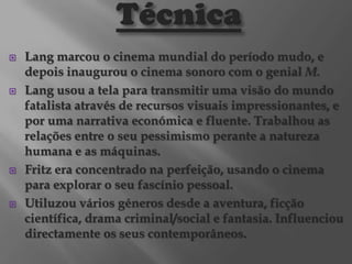 







Lang marcou o cinema mundial do período mudo, e
depois inaugurou o cinema sonoro com o genial M.
Lang usou a tela para transmitir uma visão do mundo
fatalista através de recursos visuais impressionantes, e
por uma narrativa económica e fluente. Trabalhou as
relações entre o seu pessimismo perante a natureza
humana e as máquinas.
Fritz era concentrado na perfeição, usando o cinema
para explorar o seu fascínio pessoal.
Utiluzou vários géneros desde a aventura, ficção
científica, drama criminal/social e fantasia. Influenciou
directamente os seus contemporâneos.

 