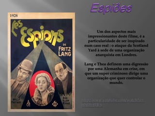 1928

Um dos aspectos mais
impressionantes deste filme, é a
particularidade de ser inspirado
num caso real : o ataque da Scotland
Yard à sede de uma organização
anarquista em Londres.
Lang e Thea definem uma digressão
por uma Alemanha em crise, em
que um super criminoso dirige uma
organização que quer controlar o
mundo.

http://www.youtube.com/watch?v=
60x0h-tFB-s

 