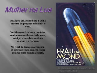 1929

Realizou uma expedição à Lua á
procura do precioso mineral – o
ouro.
Verificamos fabulosos cenários,
centrado numa história de amor,
cobiça, e uma luta contra o
destino e o fracasso.
No final de toda esta aventura ,
só sobrevive um homem e uma
mulher num mundo deserto.

http://www.youtube.com/watch?
v=d5iepdXGAsA

 