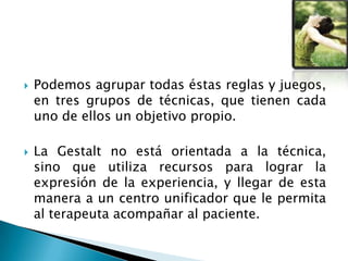  Podemos agrupar todas éstas reglas y juegos,
en tres grupos de técnicas, que tienen cada
uno de ellos un objetivo propio.
 La Gestalt no está orientada a la técnica,
sino que utiliza recursos para lograr la
expresión de la experiencia, y llegar de esta
manera a un centro unificador que le permita
al terapeuta acompañar al paciente.
 
