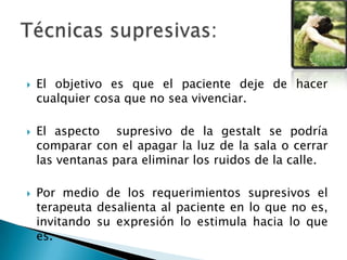  El objetivo es que el paciente deje de hacer
cualquier cosa que no sea vivenciar.
 El aspecto supresivo de la gestalt se podría
comparar con el apagar la luz de la sala o cerrar
las ventanas para eliminar los ruidos de la calle.
 Por medio de los requerimientos supresivos el
terapeuta desalienta al paciente en lo que no es,
invitando su expresión lo estimula hacia lo que
es.
 