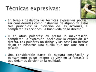  En terapia gestaltica las técnicas expresivas podrían
ser consideradas como instancias de alguno de estos
tres principios: la iniciación de las acciones, el
completar las acciones, la búsqueda de lo directo.
 O en otras palabras: ex presar lo inexpresado,
completar la expresión, hacer que la expresión sea
directa. Las palabras no dichas y las cosas no hechas
dejan en nosotros una huella que nos une con el
pasado.
 Una considerable parte de nuestra ensoñación y
pensamiento es un intento de vivir en la fantasía lo
que dejamos de vivir en la realidad.
 