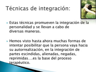  Estas técnicas promueven la integración de la
personalidad y se llevan a cabo de
diversas maneras.
 Hemos visto hasta ahora muchas formas de
intentar posibilitar que la persona vaya hacia
su autorrealización, en la integración de
partes escindidas, alienadas, negadas,
reprimidas….es la base del proceso
terapéutico.
 