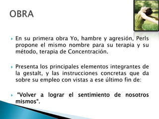  En su primera obra Yo, hambre y agresión, Perls
propone el mismo nombre para su terapia y su
método, terapia de Concentración.
 Presenta los principales elementos integrantes de
la gestalt, y las instrucciones concretas que da
sobre su empleo con vistas a ese último fin de:
 “Volver a lograr el sentimiento de nosotros
mismos“.
 