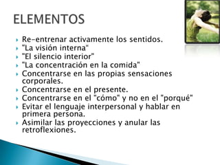  Re-entrenar activamente los sentidos.
 "La visión interna“
 "El silencio interior"
 "La concentración en la comida"
 Concentrarse en las propias sensaciones
corporales.
 Concentrarse en el presente.
 Concentrarse en el "cómo" y no en el "porqué"
 Evitar el lenguaje interpersonal y hablar en
primera persona.
 Asimilar las proyecciones y anular las
retroflexiones.
 