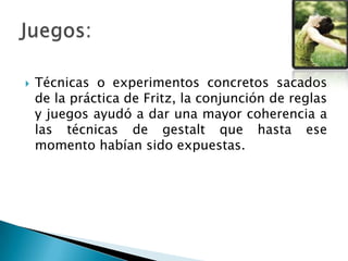  Técnicas o experimentos concretos sacados
de la práctica de Fritz, la conjunción de reglas
y juegos ayudó a dar una mayor coherencia a
las técnicas de gestalt que hasta ese
momento habían sido expuestas.
 