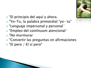  "El principio del aquí y ahora.
 "Yo-Tu, la palabra primordial "yo- tu“
 "Lenguaje impersonal y personal¨
 "Empleo del contínuum atencional¨
 "No murmurar
 "Convertir las preguntas en afirmaciones
 "El pero / El sí pero"
 