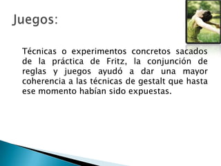 Técnicas o experimentos concretos sacados
de la práctica de Fritz, la conjunción de
reglas y juegos ayudó a dar una mayor
coherencia a las técnicas de gestalt que hasta
ese momento habían sido expuestas.
 