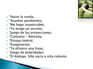  "Hacer la ronda,
 "Asuntos pendientes,
 "Me hago responsable,
 "Yo tengo un secreto,
 "Juego de las proyecciones,
 "Contacto - Retirada,
 "Ensayo teatral,
 "Exageración,
 "Te ofrezco una frase,
 "Juego de polaridades,
 "El diálogo, Silla vacía o silla caliente.
 