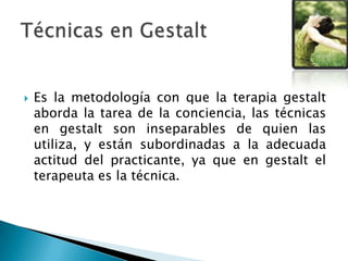  Es la metodología con que la terapia gestalt
aborda la tarea de la conciencia, las técnicas
en gestalt son inseparables de quien las
utiliza, y están subordinadas a la adecuada
actitud del practicante, ya que en gestalt el
terapeuta es la técnica.
 