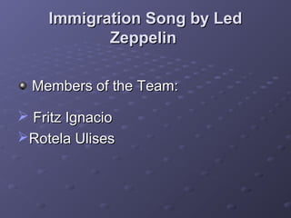 Immigration Song by LedImmigration Song by Led
ZeppelinZeppelin
Members of the Team:Members of the Team:
 Fritz IgnacioFritz Ignacio
Rotela UlisesRotela Ulises
 