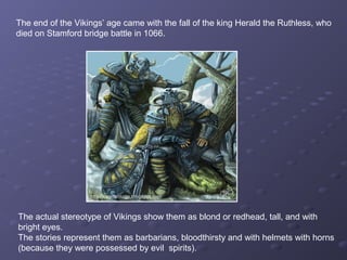 The end of the Vikings’ age came with the fall of the king Herald the Ruthless, who
died on Stamford bridge battle in 1066.
The actual stereotype of Vikings show them as blond or redhead, tall, and with
bright eyes.
The stories represent them as barbarians, bloodthirsty and with helmets with horns
(because they were possessed by evil spirits).
 