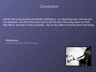 We like this song because the Nordic mythology is an interesting topic. And we love
one sentence, one line of the lyrics most of all: the end of the song where we think
they tell us we have to enjoy everyday, day by day without worrying about bad things.
References:
http://es.wikipedia.org/wiki/Vikingo
ConclusionConclusion
 