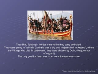They liked fighting in hordes meanwhile they sang and cried.
They were going to Valhalla (Valhalla was a big and majestic hall in Asgard*, where
the Vikings who died in battle went; they were chosen by Odin, the governor
of Asgard)
The only goal for them was to arrive at the western shore.
*Asgard was an antique city from the Nordic mythology.
 