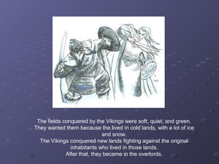 The fields conquered by the Vikings were soft, quiet, and green.
They wanted them because the lived in cold lands, with a lot of ice
and snow.
The Vikings conquered new lands fighting against the original
inhabitants who lived in those lands.
After that, they became in the overlords.
 