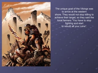 The unique goal of the Vikings was
to arrive at the western
shore. They would not stop killing to
achieve their target; so they said the
local farmers “You have to stop
fighting and start
to rebuilt all your ruins”.
 