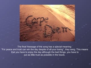 The final message of the song has a special meaning:
‘’For peace and trust can win the day despite of all your losing’’, they sang. This means
that you have to enjoy the day although the bad things, you have to
put as little trust as possible in the future.
 