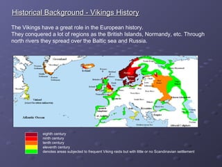 Historical Background - Vikings HistoryHistorical Background - Vikings History
The Vikings have a great role in the European history.
They conquered a lot of regions as the British Islands, Normandy, etc. Through
north rivers they spread over the Baltic sea and Russia.
eighth century
ninth century
tenth century
eleventh century
denotes areas subjected to frequent Viking raids but with little or no Scandinavian settlement
 