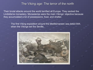 The Viking age: The terror of the northThe Viking age: The terror of the north
Their brutal attacks around the world terrified all Europe. They sacked the
Lindisfarne monastery. Monasteries were the main Vikings’ objective because
they accumulated a lot of possessions, food, and shelter.
The first Viking expedition around the Mediterranean sea dated 844,
when the Vikings set fire Seville.
 