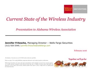 Current State of the Wireless Industry
Presentation to Alabama Wireless Association
Jennifer Fritzsche, Managing Director – Wells Fargo Securities
(312) 920-3548 / jennifer.fritzsche@wellsfargo.com
February 2016
All estimates / forecasts are as of 2/19/2016 unless otherwise specified.
Please see page 27 for rating definitions, important disclosures and required analyst certifications.
Wells Fargo Securities, LLC does and seeks to do business with companies covered in its research reports.
As a result, investors should be aware that the firm may have a conflict of interest that could affect the
objectivity of the report and investors should consider this report as only a single factor in making their
investment decision.
 