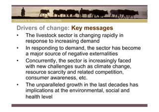 Drivers of change: Key messages
•   The livestock sector is changing rapidly in
    response to increasing demand
•   In responding to demand, the sector has become
    a major source of negative externalities
•   Concurrently, the sector is increasingly faced
    with new challenges such as climate change,
    resource scarcity and related competition,
    consumer awareness, etc.
•   The unparalleled growth in the last decades has
    implications at the environmental, social and
    health level
 