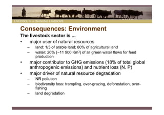 Consequences: Environment
The livestock sector is ...
•   major user of natural resources
    –     land: 1/3 of arable land; 80% of agricultural land
    –     water: 20% (~11 900 Km3) of all green water flows for feed
          production
•       major contributor to GHG emissions (18% of total global
        anthropogenic emissions) and nutrient loss (N, P)
•       major driver of natural resource degradation
    –     NR pollution
    –     biodiversity loss: trampling, over-grazing, deforestation, over-
          fishing
    –     land degradation
 