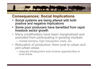Consequences: Social Implications
• Social systems are being altered with both
  positive and negative implications
• Some poor producers have benefited from rapid
  livestock sector growth
• Many smallholders have been marginalized and
  excluded from participating in growing markets
  – market barriers, high transaction costs, etc.
• Relocation of production; from rural to urban and
  peri-urban areas
  – reduced employment and income opportunities in
    rural areas
 