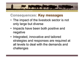 Consequences: Key messages
• The impact of the livestock sector is not
  only large but diverse
• Impacts have been both positive and
  negative
• Integrated, innovative and tailored
  strategies and responses are required at
  all levels to deal with the demands and
  challenges
 