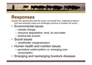 Responses
Despite the opportunities that the sector can benefit from, neglected problems
  and new emerging needs and challenges continue to threaten the sector ...
• Environmental issues
    – climate change
    – resource degradation: land, air and water
    – biodiversity erosion
• Social issues
    – smallholder marginalization
• Human health and nutrition issues
    – persistent undernutrition vs. emerging over
      consumption
• Emerging and reemerging livestock diseases
 