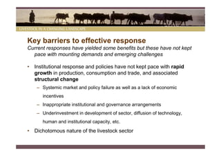 Key barriers to effective response
Current responses have yielded some benefits but these have not kept
  pace with mounting demands and emerging challenges

• Institutional response and policies have not kept pace with rapid
  growth in production, consumption and trade, and associated
  structural change
    – Systemic market and policy failure as well as a lack of economic
      incentives
    – Inappropriate institutional and governance arrangements
    – Underinvestment in development of sector, diffusion of technology,
      human and institutional capacity, etc.
• Dichotomous nature of the livestock sector
 