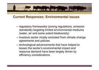 Current Responses: Environmental issues

  – regulatory frameworks (zoning regulations, emission
    standards) targeting limited environmental mediums
    (water, air and some extent biodiversity)
  – livestock sector mostly excluded from climate change
    agreements and policies
  – technological advancements that have helped to
    lessen the sector’s environmental impact and
    resource demand have been largely driven by
    efficiency considerations
 