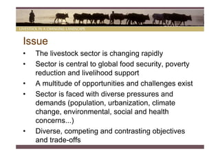 Issue
•   The livestock sector is changing rapidly
•   Sector is central to global food security, poverty
    reduction and livelihood support
•   A multitude of opportunities and challenges exist
•   Sector is faced with diverse pressures and
    demands (population, urbanization, climate
    change, environmental, social and health
    concerns...)
•   Diverse, competing and contrasting objectives
    and trade-offs
 