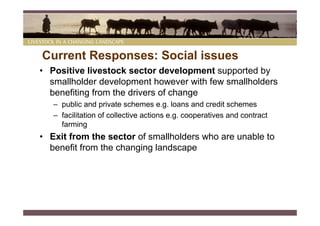 Current Responses: Social issues
• Positive livestock sector development supported by
  smallholder development however with few smallholders
  benefiting from the drivers of change
   – public and private schemes e.g. loans and credit schemes
   – facilitation of collective actions e.g. cooperatives and contract
     farming
• Exit from the sector of smallholders who are unable to
  benefit from the changing landscape
 