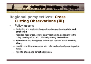Regional perspectives: Cross-
  Cutting Observations (iii)
•    Policy lessons
    – designing and implementing policies is a continuous trial and
      error effort
    – requires resources, strong analytical skills, continuity in the
      policy making effort, and ultimately strong institutions
    – awareness and willingness to bear the costs of action develop
      slowly
    – need to combine measures into balanced and enforceable policy
      mixes
    – need to phase and target adequately
 