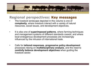 Regional perspectives: Key messages
•   The livestock landscape depicted in this volume is one of
    complexity, where livestock interact with a variety of natural
    resources, social issues, and development objectives.

•   It is also one of superimposed patterns, where farming techniques
    and management systems of different standards coexist, and where
    local endogenous development processes are increasingly
    influenced by the intrusion of international trade.

•   Calls for tailored responses, progressive policy development
    processes relying on multidisciplinary analysis, and the need to
    carefully balance development objectives when guiding the
    livestock sector.
 