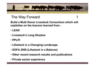 The Way Forward                                    1
Build a Multi Donor Livestock Consortium which will
capitalize on the lessons learned from :
• LEAD
• Livestock‘s Long Shadow
• PPLPI
• Lifestock in a Changing Landscape
• SOFA 2009 (Lifestock in a Balance)
• Other recent research results and publications
• Private sector experience
 