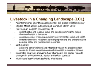 Livestock in a Changing Landscape (LCL)
•       An international scientific assessment of the global livestock sector
•       Started March 2006; published and launched March 2010
•       Provides an in-depth assessment of:
    –      current global and regional status and trends examining the factors
           shaping changes in the sector
    –      consequences of livestock production: environmental, social and health
    –      current stakeholder responses to changing demand and challenges and
           potential policy and management responses
•       With goal of:
    –      achieving comprehensive and integrated view of the global livestock
           sector, its drivers, consequences and responses to issues of concern
•       Integrated analysis: analyzing how changes in the sector relate to
        changes in environmental, health and social contexts
•       Multi-scale assessment: global to local levels
 