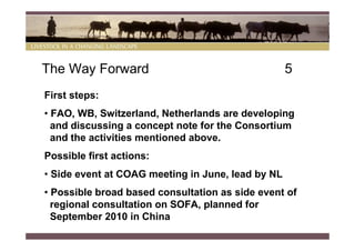The Way Forward                                    5
First steps:
• FAO, WB, Switzerland, Netherlands are developing
  and discussing a concept note for the Consortium
  and the activities mentioned above.
Possible first actions:
• Side event at COAG meeting in June, lead by NL
• Possible broad based consultation as side event of
  regional consultation on SOFA, planned for
  September 2010 in China
 
