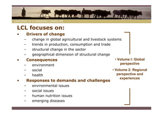 LCL focuses on:
•       Drivers of change
    –   change in global agricultural and livestock systems
    –   trends in production, consumption and trade
    –   structural change in the sector
    –   geographical dimension of structural change
•     Consequences                                      • Volume I: Global
    –   environment                                        perspective
    –     social                                       • Volume 2: Regional
    –     health                                          perspective and
                                                            experiences
•       Responses to demands and challenges
    –     environmental issues
    –     social issues
    –     human nutrition issues
    –     emerging diseases
 