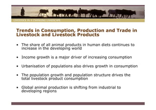 Trends in Consumption, Production and Trade in
Livestock and Livestock Products

• The share of all animal products in human diets continues to
  increase in the developing world

• Income growth is a major driver of increasing consumption

• Urbanisation of populations also drives growth in consumption

• The population growth and population structure drives the
  total livestock product consumption

• Global animal production is shifting from industrial to
  developing regions
 