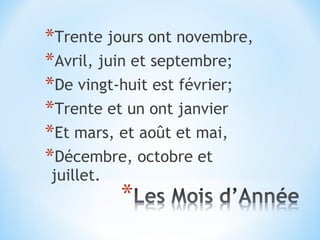 *Trente jours ont novembre,
*Avril, juin et septembre;
*De vingt-huit est février;
*Trente et un ont janvier
*Et mars, et août et mai,
*Décembre, octobre et
juillet.
 