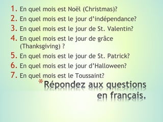 1. En quel mois est Noël (Christmas)?
2. En quel mois est le jour d’indépendance?
3. En quel mois est le jour de St. Valentin?
4. En quel mois est le jour de grâce
   (Thanksgiving) ?
5. En quel mois est le jour de St. Patrick?
6. En quel mois est le jour d’Halloween?
7. En quel mois est le Toussaint?
 