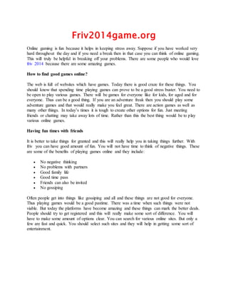 Friv2014game.org 
Online gaming is fun because it helps in keeping stress away. Suppose if you have worked very 
hard throughout the day and if you need a break then in that case you can think of online gaming. 
This will truly be helpful in breaking off your problems. There are some people who would love 
friv 2014 because there are some amazing games. 
How to find good games online? 
The web is full of websites which have games. Today there is good craze for these things. You 
should know that spending time playing games can prove to be a good stress buster. You need to 
be open to play various games. There will be games for everyone like for kids, for aged and for 
everyone. Thus can be a good thing. If you are an adventure freak then you should play some 
adventure games and that would really make you feel great. There are action games as well as 
many other things. In today’s times it is tough to create other options for fun. Just meeting 
friends or chatting may take away lots of time. Rather than this the best thing would be to play 
various online games. 
Having fun times with friends 
It is better to take things for granted and this will really help you in taking things further. With 
friv you can have good amount of fun. You will not have time to think of negative things. These 
are some of the benefits of playing games online and they include: 
 No negative thinking 
 No problems with partners 
 Good family life 
 Good time pass 
 Friends can also be invited 
 No gossiping 
Often people get into things like gossiping and all and these things are not good for everyone. 
Thus playing games would be a good pastime. There was a time when such things were not 
viable. But today the platforms have become amazing and these things can mark the better deals. 
People should try to get registered and this will really make some sort of difference. You will 
have to make some amount of options clear. You can search for various online sites. But only a 
few are fast and quick. You should select such sites and they will help in getting some sort of 
entertainment. 

