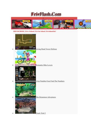 •




    FRIV4SCHOOL | Friv 4 School | Friv for School | Friv4shool.biz!




•                                    Living Dead Tower Defense




•                                    Romantic Bike Lovers




•                                    I Am Number Four Find The Numbers




•                                    The Doraemon Adventures




•                                    Truck Trial 2
 