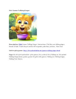 Friv Games Talking Ginger
Description: Friv Games Talking Ginger. Instructions: The litter cat talking ginger,
friends of kids. Touch the pet and he will responds, poke him, pet him... Have fun!
Link to play game: http://friv4schoolonline.net/games-talking-ginger.html
Tags: friv,friv4,friv4school,friv 4,friv games, friv 4 school, friv4 Talking cat, friv4school
Talking Ginger,funny games, games for girls, kids games, Talking cat, Talking Ginger,
Talking Tom Games,
 