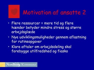 Motivation af ansatte 2
• Flere ressourcer = mere tid og flere
hænder betyder mindre stress og større
arbejdsglæde
• Nye udviklingsmuligheder gennem aflastning
for rutineopgaver
• Klare aftaler om arbejdsdeling skal
forebygge utilfredshed og fiasko

 